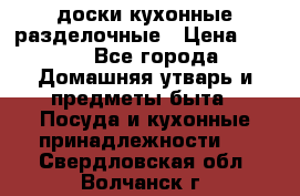   доски кухонные разделочные › Цена ­ 100 - Все города Домашняя утварь и предметы быта » Посуда и кухонные принадлежности   . Свердловская обл.,Волчанск г.